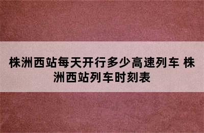 株洲西站每天开行多少高速列车 株洲西站列车时刻表